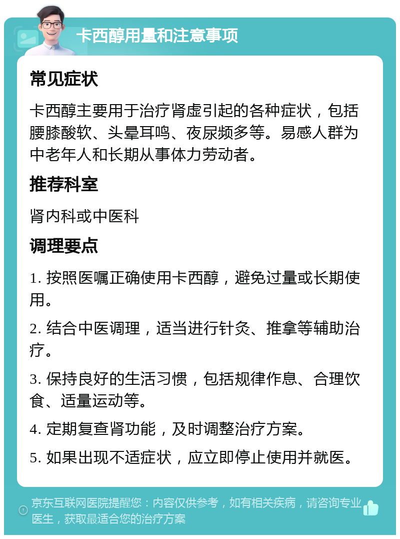 卡西醇用量和注意事项 常见症状 卡西醇主要用于治疗肾虚引起的各种症状，包括腰膝酸软、头晕耳鸣、夜尿频多等。易感人群为中老年人和长期从事体力劳动者。 推荐科室 肾内科或中医科 调理要点 1. 按照医嘱正确使用卡西醇，避免过量或长期使用。 2. 结合中医调理，适当进行针灸、推拿等辅助治疗。 3. 保持良好的生活习惯，包括规律作息、合理饮食、适量运动等。 4. 定期复查肾功能，及时调整治疗方案。 5. 如果出现不适症状，应立即停止使用并就医。