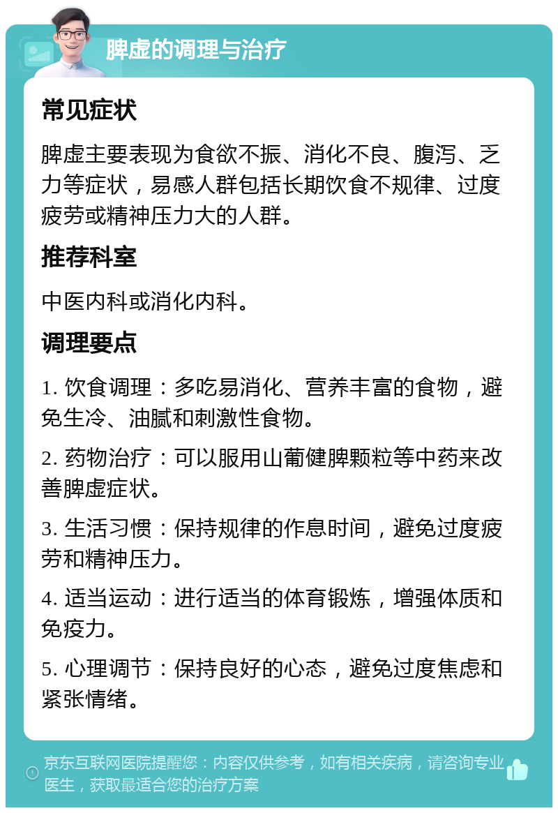 脾虚的调理与治疗 常见症状 脾虚主要表现为食欲不振、消化不良、腹泻、乏力等症状，易感人群包括长期饮食不规律、过度疲劳或精神压力大的人群。 推荐科室 中医内科或消化内科。 调理要点 1. 饮食调理：多吃易消化、营养丰富的食物，避免生冷、油腻和刺激性食物。 2. 药物治疗：可以服用山葡健脾颗粒等中药来改善脾虚症状。 3. 生活习惯：保持规律的作息时间，避免过度疲劳和精神压力。 4. 适当运动：进行适当的体育锻炼，增强体质和免疫力。 5. 心理调节：保持良好的心态，避免过度焦虑和紧张情绪。