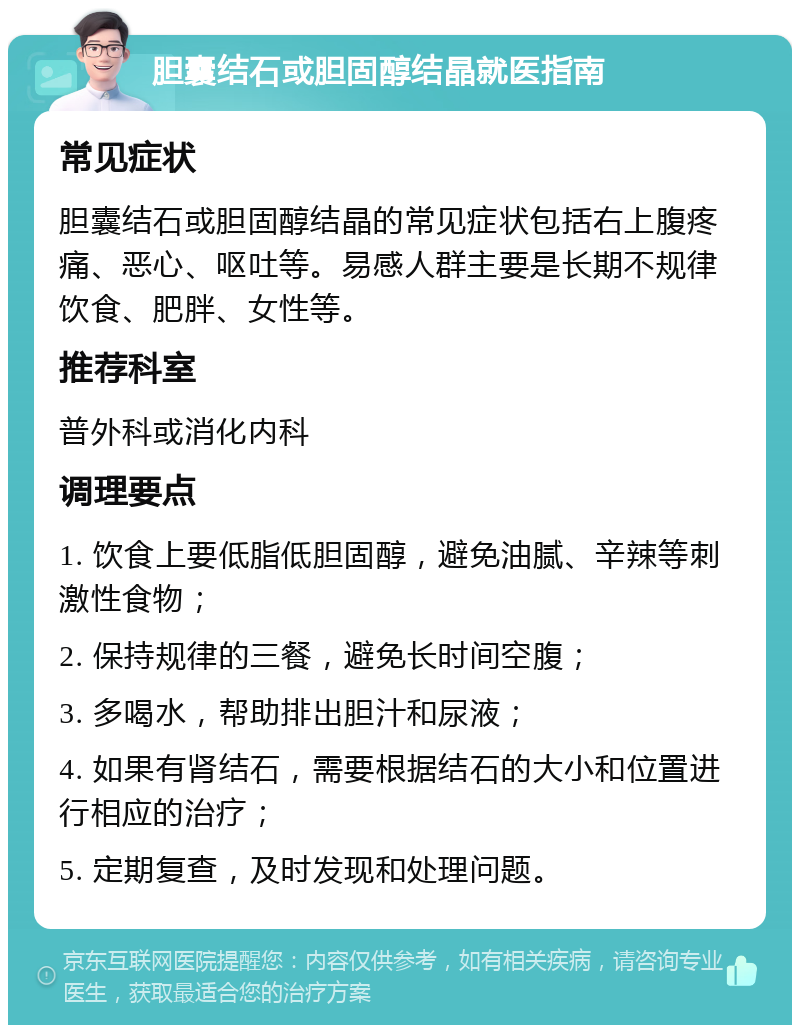 胆囊结石或胆固醇结晶就医指南 常见症状 胆囊结石或胆固醇结晶的常见症状包括右上腹疼痛、恶心、呕吐等。易感人群主要是长期不规律饮食、肥胖、女性等。 推荐科室 普外科或消化内科 调理要点 1. 饮食上要低脂低胆固醇，避免油腻、辛辣等刺激性食物； 2. 保持规律的三餐，避免长时间空腹； 3. 多喝水，帮助排出胆汁和尿液； 4. 如果有肾结石，需要根据结石的大小和位置进行相应的治疗； 5. 定期复查，及时发现和处理问题。