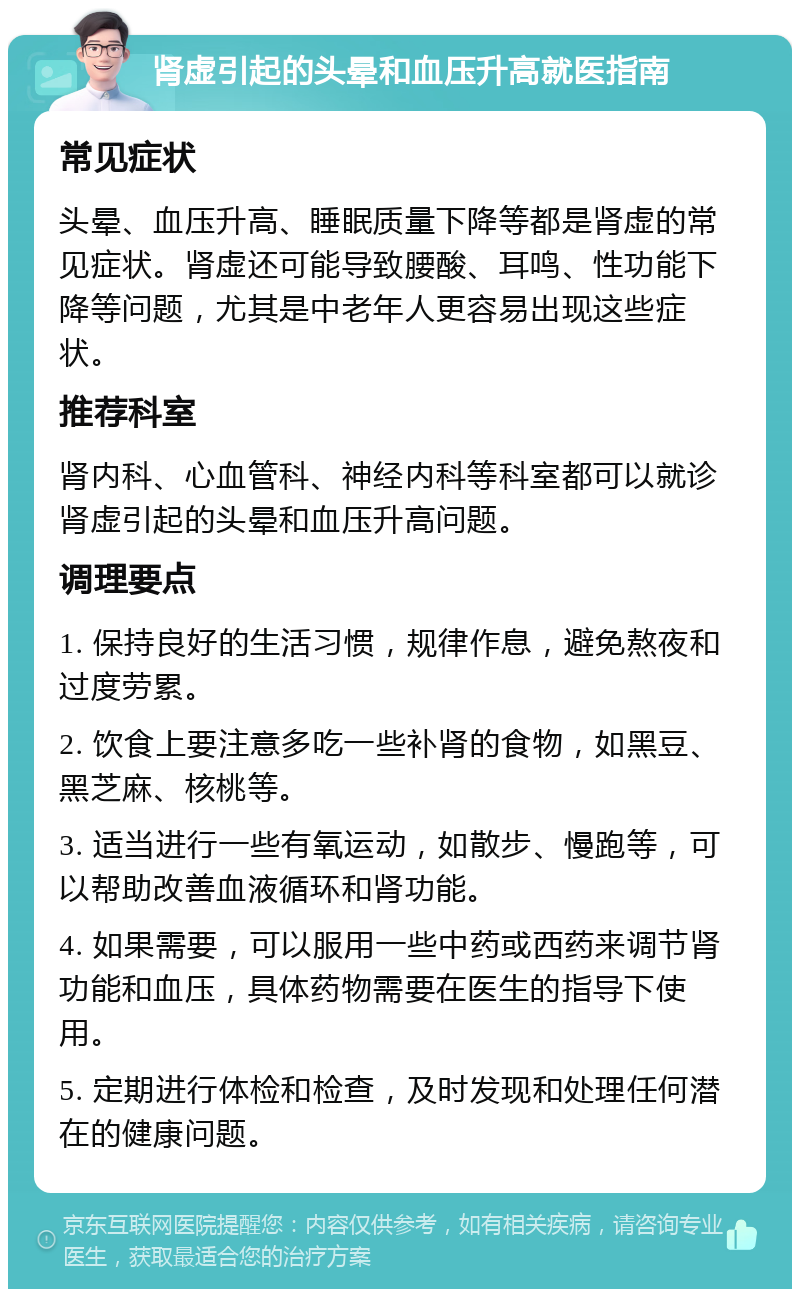 肾虚引起的头晕和血压升高就医指南 常见症状 头晕、血压升高、睡眠质量下降等都是肾虚的常见症状。肾虚还可能导致腰酸、耳鸣、性功能下降等问题，尤其是中老年人更容易出现这些症状。 推荐科室 肾内科、心血管科、神经内科等科室都可以就诊肾虚引起的头晕和血压升高问题。 调理要点 1. 保持良好的生活习惯，规律作息，避免熬夜和过度劳累。 2. 饮食上要注意多吃一些补肾的食物，如黑豆、黑芝麻、核桃等。 3. 适当进行一些有氧运动，如散步、慢跑等，可以帮助改善血液循环和肾功能。 4. 如果需要，可以服用一些中药或西药来调节肾功能和血压，具体药物需要在医生的指导下使用。 5. 定期进行体检和检查，及时发现和处理任何潜在的健康问题。