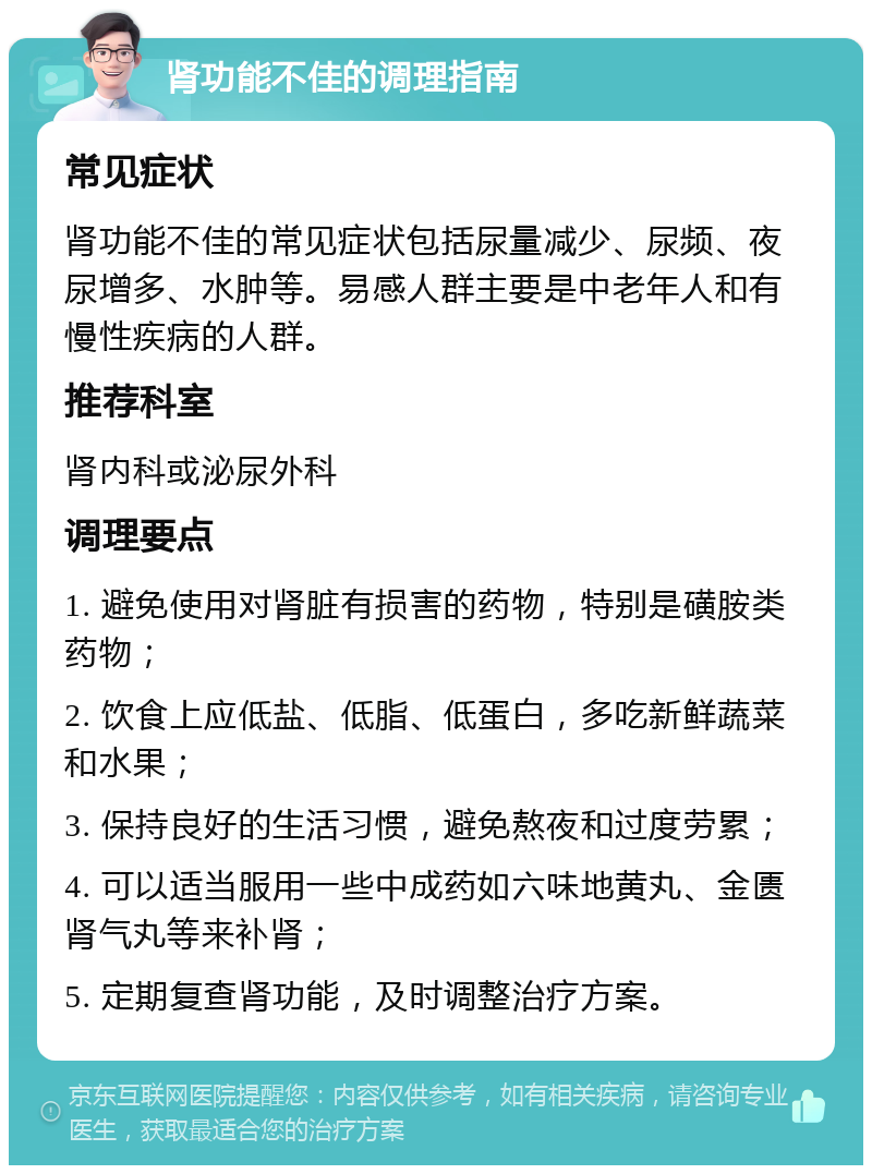 肾功能不佳的调理指南 常见症状 肾功能不佳的常见症状包括尿量减少、尿频、夜尿增多、水肿等。易感人群主要是中老年人和有慢性疾病的人群。 推荐科室 肾内科或泌尿外科 调理要点 1. 避免使用对肾脏有损害的药物，特别是磺胺类药物； 2. 饮食上应低盐、低脂、低蛋白，多吃新鲜蔬菜和水果； 3. 保持良好的生活习惯，避免熬夜和过度劳累； 4. 可以适当服用一些中成药如六味地黄丸、金匮肾气丸等来补肾； 5. 定期复查肾功能，及时调整治疗方案。