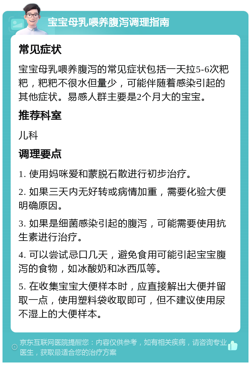 宝宝母乳喂养腹泻调理指南 常见症状 宝宝母乳喂养腹泻的常见症状包括一天拉5-6次粑粑，粑粑不很水但量少，可能伴随着感染引起的其他症状。易感人群主要是2个月大的宝宝。 推荐科室 儿科 调理要点 1. 使用妈咪爱和蒙脱石散进行初步治疗。 2. 如果三天内无好转或病情加重，需要化验大便明确原因。 3. 如果是细菌感染引起的腹泻，可能需要使用抗生素进行治疗。 4. 可以尝试忌口几天，避免食用可能引起宝宝腹泻的食物，如冰酸奶和冰西瓜等。 5. 在收集宝宝大便样本时，应直接解出大便并留取一点，使用塑料袋收取即可，但不建议使用尿不湿上的大便样本。