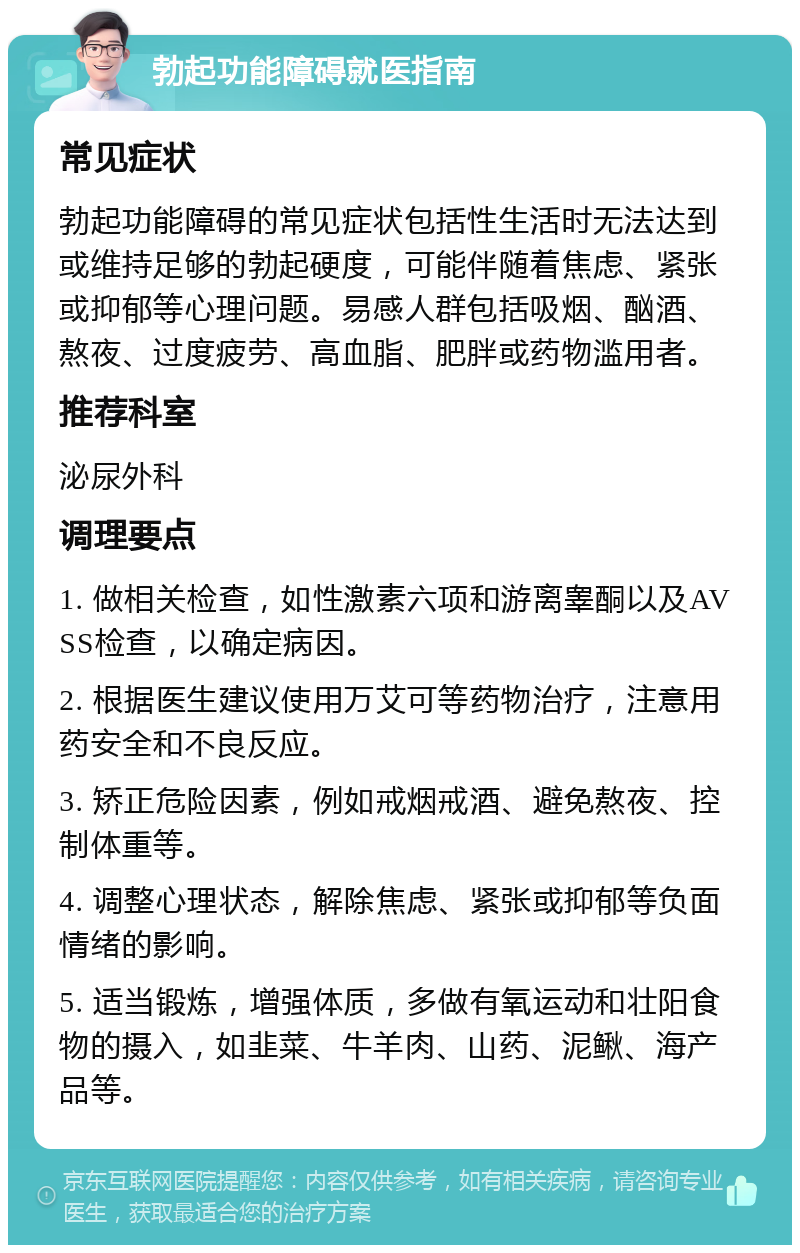 勃起功能障碍就医指南 常见症状 勃起功能障碍的常见症状包括性生活时无法达到或维持足够的勃起硬度，可能伴随着焦虑、紧张或抑郁等心理问题。易感人群包括吸烟、酗酒、熬夜、过度疲劳、高血脂、肥胖或药物滥用者。 推荐科室 泌尿外科 调理要点 1. 做相关检查，如性激素六项和游离睾酮以及AVSS检查，以确定病因。 2. 根据医生建议使用万艾可等药物治疗，注意用药安全和不良反应。 3. 矫正危险因素，例如戒烟戒酒、避免熬夜、控制体重等。 4. 调整心理状态，解除焦虑、紧张或抑郁等负面情绪的影响。 5. 适当锻炼，增强体质，多做有氧运动和壮阳食物的摄入，如韭菜、牛羊肉、山药、泥鳅、海产品等。