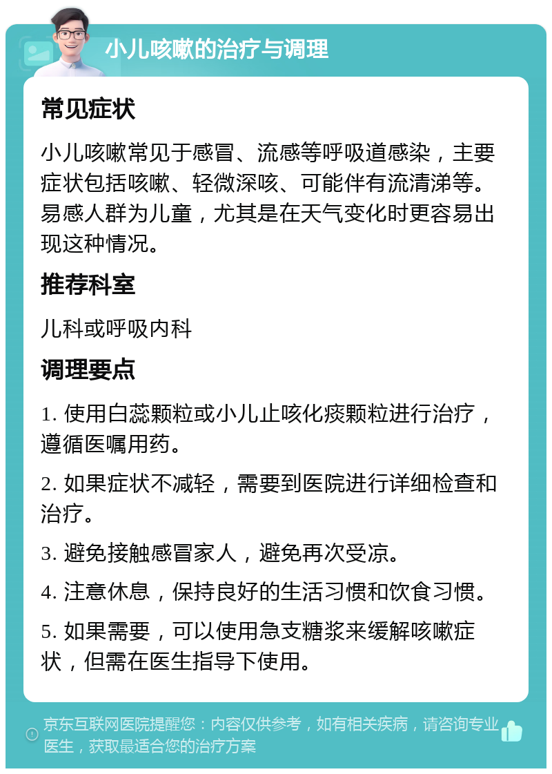 小儿咳嗽的治疗与调理 常见症状 小儿咳嗽常见于感冒、流感等呼吸道感染，主要症状包括咳嗽、轻微深咳、可能伴有流清涕等。易感人群为儿童，尤其是在天气变化时更容易出现这种情况。 推荐科室 儿科或呼吸内科 调理要点 1. 使用白蕊颗粒或小儿止咳化痰颗粒进行治疗，遵循医嘱用药。 2. 如果症状不减轻，需要到医院进行详细检查和治疗。 3. 避免接触感冒家人，避免再次受凉。 4. 注意休息，保持良好的生活习惯和饮食习惯。 5. 如果需要，可以使用急支糖浆来缓解咳嗽症状，但需在医生指导下使用。