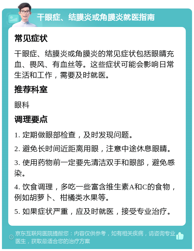 干眼症、结膜炎或角膜炎就医指南 常见症状 干眼症、结膜炎或角膜炎的常见症状包括眼睛充血、畏风、有血丝等。这些症状可能会影响日常生活和工作，需要及时就医。 推荐科室 眼科 调理要点 1. 定期做眼部检查，及时发现问题。 2. 避免长时间近距离用眼，注意中途休息眼睛。 3. 使用药物前一定要先清洁双手和眼部，避免感染。 4. 饮食调理，多吃一些富含维生素A和C的食物，例如胡萝卜、柑橘类水果等。 5. 如果症状严重，应及时就医，接受专业治疗。