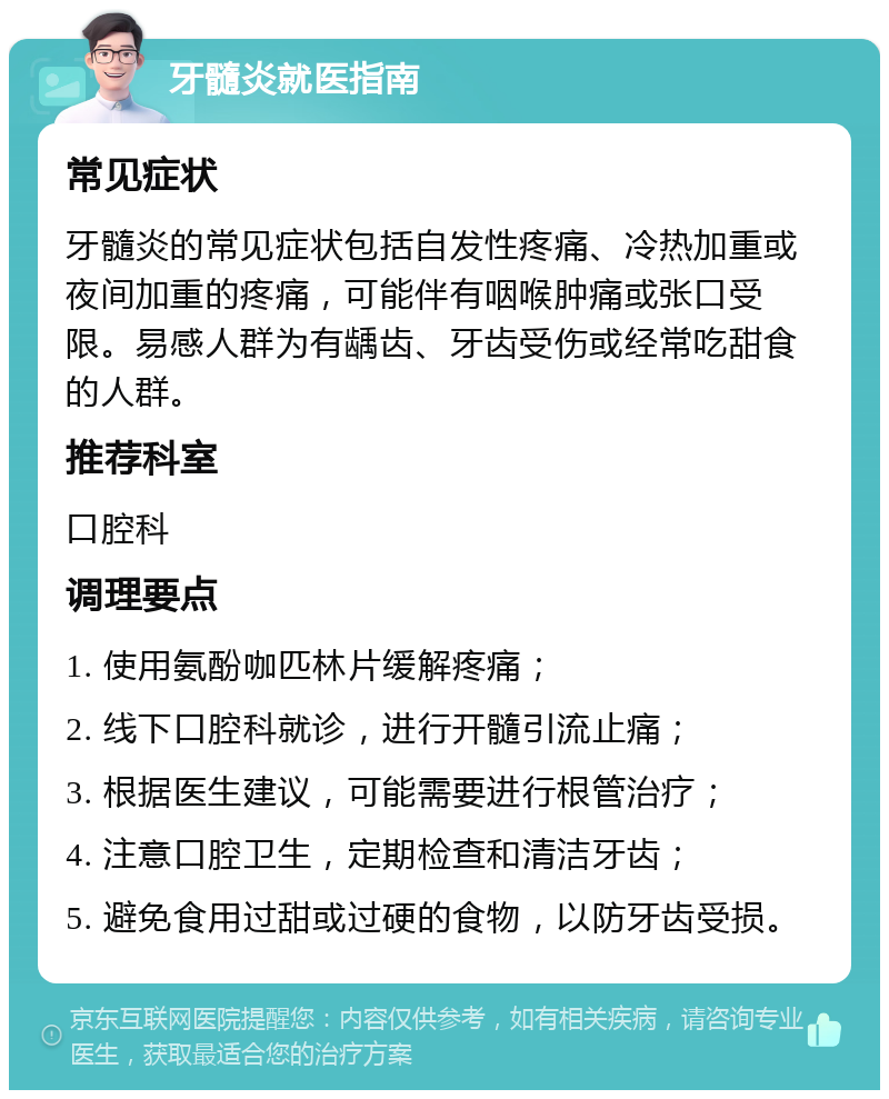 牙髓炎就医指南 常见症状 牙髓炎的常见症状包括自发性疼痛、冷热加重或夜间加重的疼痛，可能伴有咽喉肿痛或张口受限。易感人群为有龋齿、牙齿受伤或经常吃甜食的人群。 推荐科室 口腔科 调理要点 1. 使用氨酚咖匹林片缓解疼痛； 2. 线下口腔科就诊，进行开髓引流止痛； 3. 根据医生建议，可能需要进行根管治疗； 4. 注意口腔卫生，定期检查和清洁牙齿； 5. 避免食用过甜或过硬的食物，以防牙齿受损。