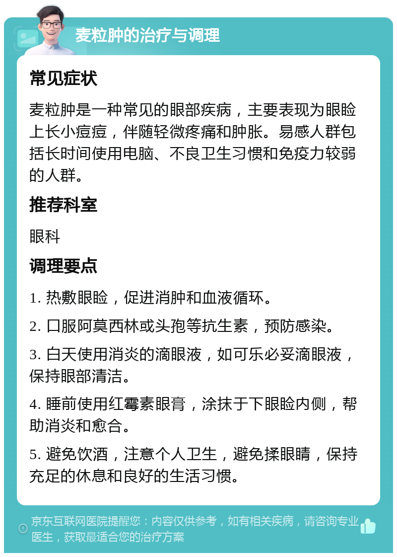 麦粒肿的治疗与调理 常见症状 麦粒肿是一种常见的眼部疾病，主要表现为眼睑上长小痘痘，伴随轻微疼痛和肿胀。易感人群包括长时间使用电脑、不良卫生习惯和免疫力较弱的人群。 推荐科室 眼科 调理要点 1. 热敷眼睑，促进消肿和血液循环。 2. 口服阿莫西林或头孢等抗生素，预防感染。 3. 白天使用消炎的滴眼液，如可乐必妥滴眼液，保持眼部清洁。 4. 睡前使用红霉素眼膏，涂抹于下眼睑内侧，帮助消炎和愈合。 5. 避免饮酒，注意个人卫生，避免揉眼睛，保持充足的休息和良好的生活习惯。