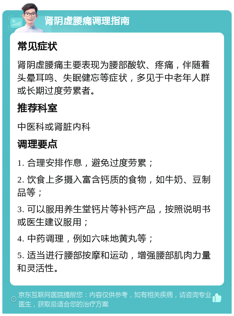 肾阴虚腰痛调理指南 常见症状 肾阴虚腰痛主要表现为腰部酸软、疼痛，伴随着头晕耳鸣、失眠健忘等症状，多见于中老年人群或长期过度劳累者。 推荐科室 中医科或肾脏内科 调理要点 1. 合理安排作息，避免过度劳累； 2. 饮食上多摄入富含钙质的食物，如牛奶、豆制品等； 3. 可以服用养生堂钙片等补钙产品，按照说明书或医生建议服用； 4. 中药调理，例如六味地黄丸等； 5. 适当进行腰部按摩和运动，增强腰部肌肉力量和灵活性。