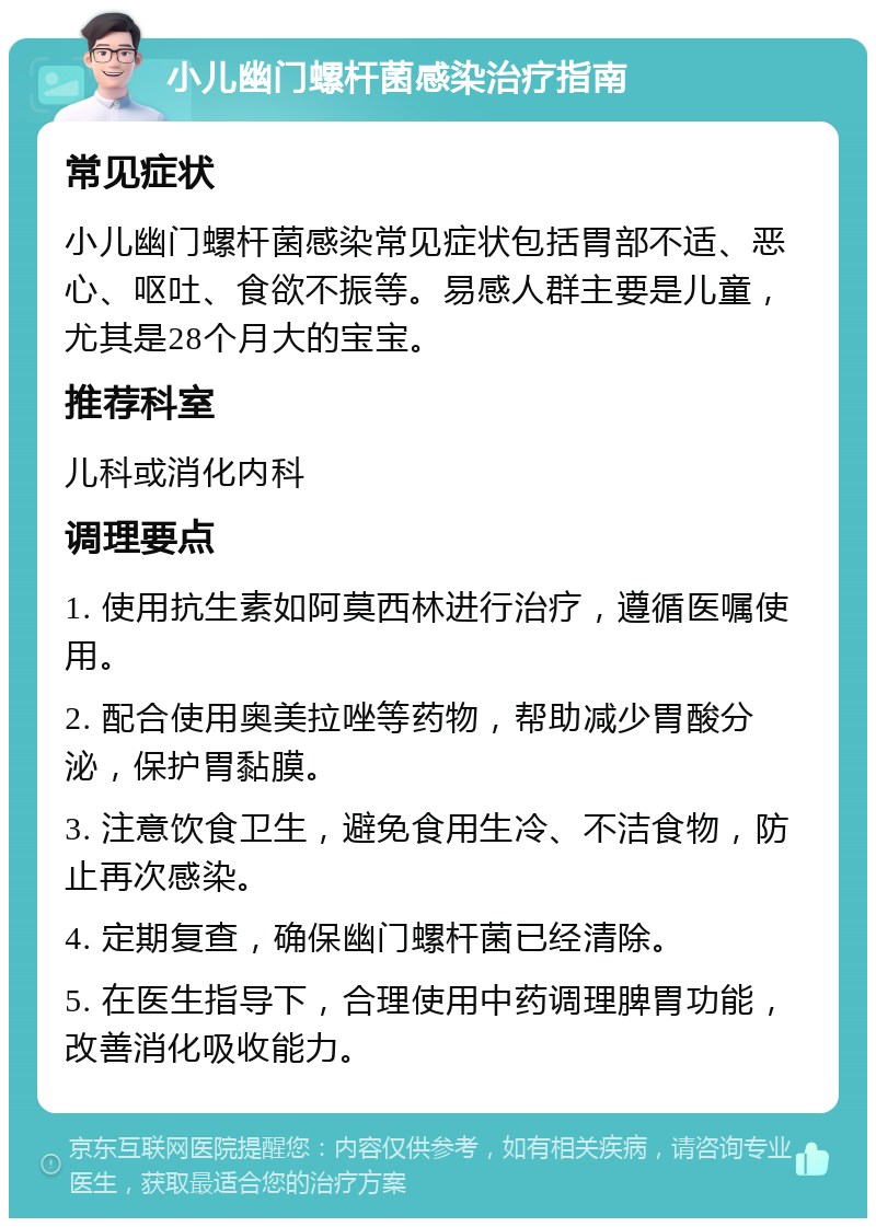 小儿幽门螺杆菌感染治疗指南 常见症状 小儿幽门螺杆菌感染常见症状包括胃部不适、恶心、呕吐、食欲不振等。易感人群主要是儿童，尤其是28个月大的宝宝。 推荐科室 儿科或消化内科 调理要点 1. 使用抗生素如阿莫西林进行治疗，遵循医嘱使用。 2. 配合使用奥美拉唑等药物，帮助减少胃酸分泌，保护胃黏膜。 3. 注意饮食卫生，避免食用生冷、不洁食物，防止再次感染。 4. 定期复查，确保幽门螺杆菌已经清除。 5. 在医生指导下，合理使用中药调理脾胃功能，改善消化吸收能力。