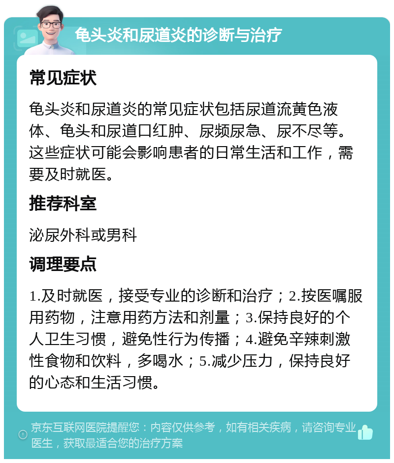 龟头炎和尿道炎的诊断与治疗 常见症状 龟头炎和尿道炎的常见症状包括尿道流黄色液体、龟头和尿道口红肿、尿频尿急、尿不尽等。这些症状可能会影响患者的日常生活和工作，需要及时就医。 推荐科室 泌尿外科或男科 调理要点 1.及时就医，接受专业的诊断和治疗；2.按医嘱服用药物，注意用药方法和剂量；3.保持良好的个人卫生习惯，避免性行为传播；4.避免辛辣刺激性食物和饮料，多喝水；5.减少压力，保持良好的心态和生活习惯。