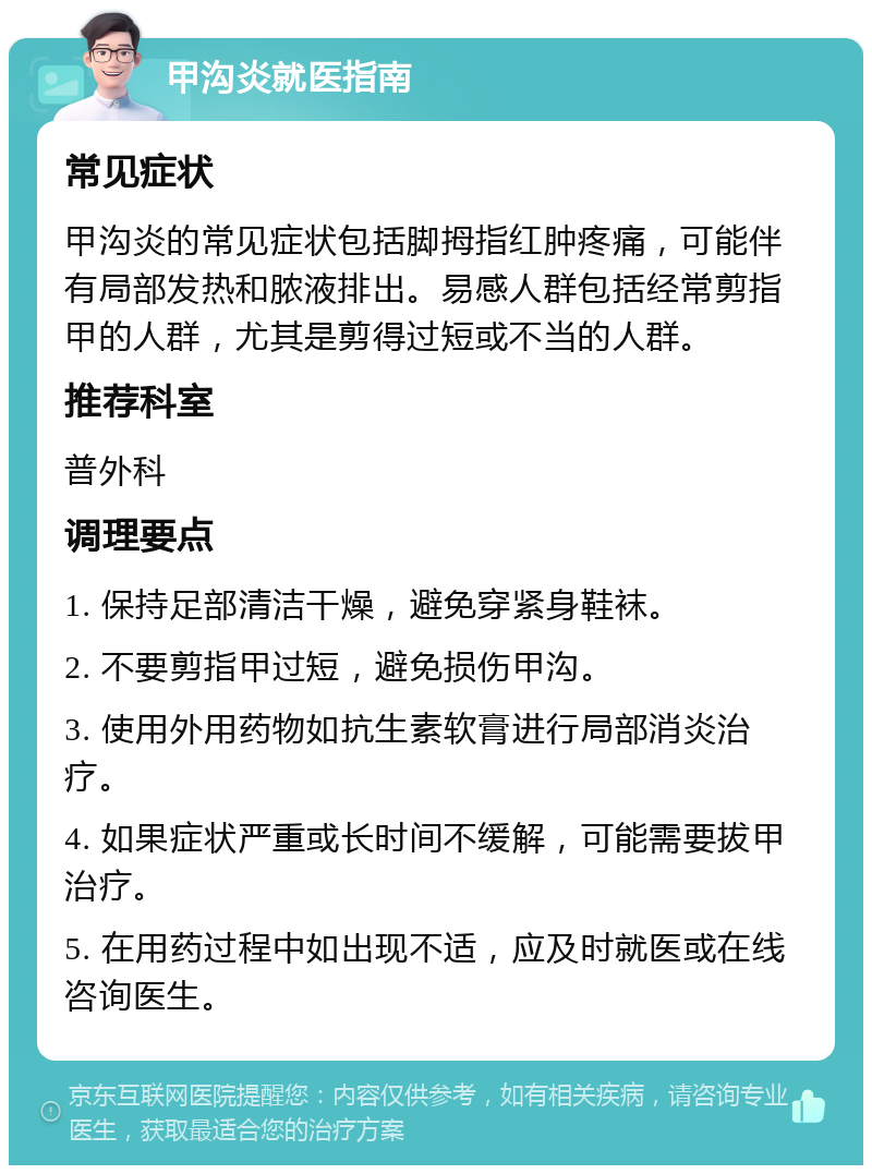 甲沟炎就医指南 常见症状 甲沟炎的常见症状包括脚拇指红肿疼痛，可能伴有局部发热和脓液排出。易感人群包括经常剪指甲的人群，尤其是剪得过短或不当的人群。 推荐科室 普外科 调理要点 1. 保持足部清洁干燥，避免穿紧身鞋袜。 2. 不要剪指甲过短，避免损伤甲沟。 3. 使用外用药物如抗生素软膏进行局部消炎治疗。 4. 如果症状严重或长时间不缓解，可能需要拔甲治疗。 5. 在用药过程中如出现不适，应及时就医或在线咨询医生。