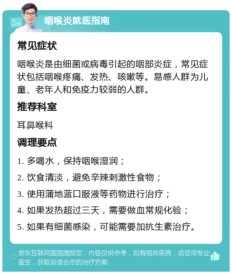 咽喉炎就医指南 常见症状 咽喉炎是由细菌或病毒引起的咽部炎症，常见症状包括咽喉疼痛、发热、咳嗽等。易感人群为儿童、老年人和免疫力较弱的人群。 推荐科室 耳鼻喉科 调理要点 1. 多喝水，保持咽喉湿润； 2. 饮食清淡，避免辛辣刺激性食物； 3. 使用蒲地蓝口服液等药物进行治疗； 4. 如果发热超过三天，需要做血常规化验； 5. 如果有细菌感染，可能需要加抗生素治疗。