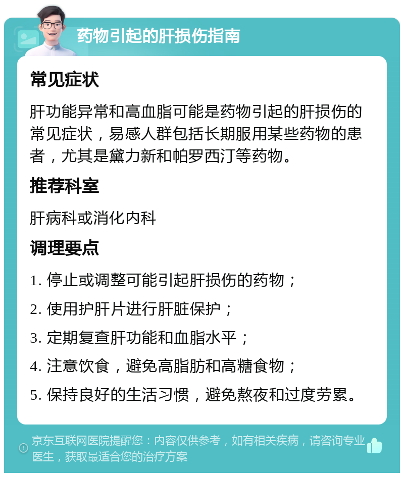 药物引起的肝损伤指南 常见症状 肝功能异常和高血脂可能是药物引起的肝损伤的常见症状，易感人群包括长期服用某些药物的患者，尤其是黛力新和帕罗西汀等药物。 推荐科室 肝病科或消化内科 调理要点 1. 停止或调整可能引起肝损伤的药物； 2. 使用护肝片进行肝脏保护； 3. 定期复查肝功能和血脂水平； 4. 注意饮食，避免高脂肪和高糖食物； 5. 保持良好的生活习惯，避免熬夜和过度劳累。