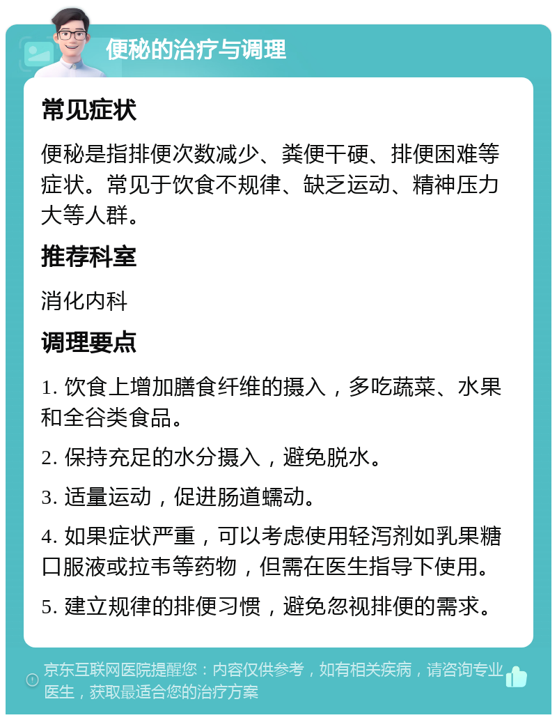 便秘的治疗与调理 常见症状 便秘是指排便次数减少、粪便干硬、排便困难等症状。常见于饮食不规律、缺乏运动、精神压力大等人群。 推荐科室 消化内科 调理要点 1. 饮食上增加膳食纤维的摄入，多吃蔬菜、水果和全谷类食品。 2. 保持充足的水分摄入，避免脱水。 3. 适量运动，促进肠道蠕动。 4. 如果症状严重，可以考虑使用轻泻剂如乳果糖口服液或拉韦等药物，但需在医生指导下使用。 5. 建立规律的排便习惯，避免忽视排便的需求。