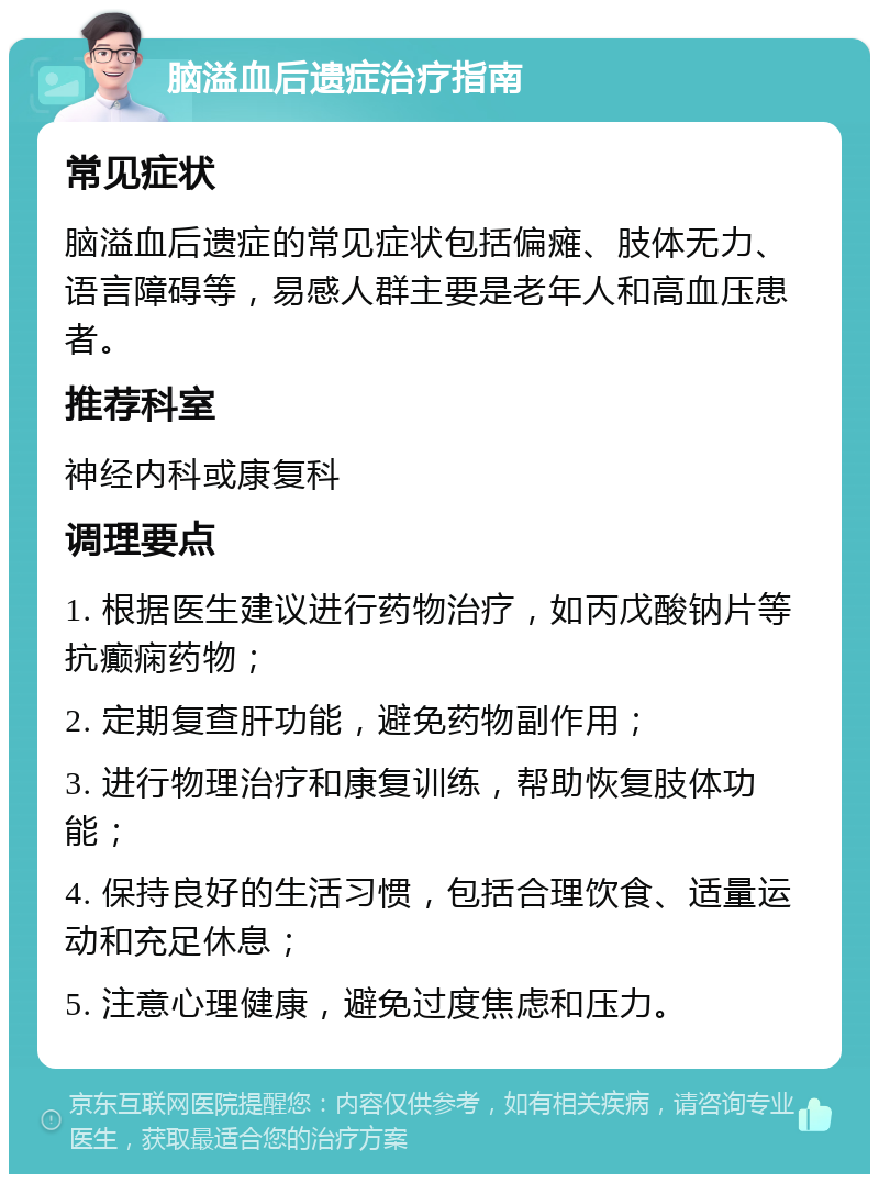 脑溢血后遗症治疗指南 常见症状 脑溢血后遗症的常见症状包括偏瘫、肢体无力、语言障碍等，易感人群主要是老年人和高血压患者。 推荐科室 神经内科或康复科 调理要点 1. 根据医生建议进行药物治疗，如丙戊酸钠片等抗癫痫药物； 2. 定期复查肝功能，避免药物副作用； 3. 进行物理治疗和康复训练，帮助恢复肢体功能； 4. 保持良好的生活习惯，包括合理饮食、适量运动和充足休息； 5. 注意心理健康，避免过度焦虑和压力。