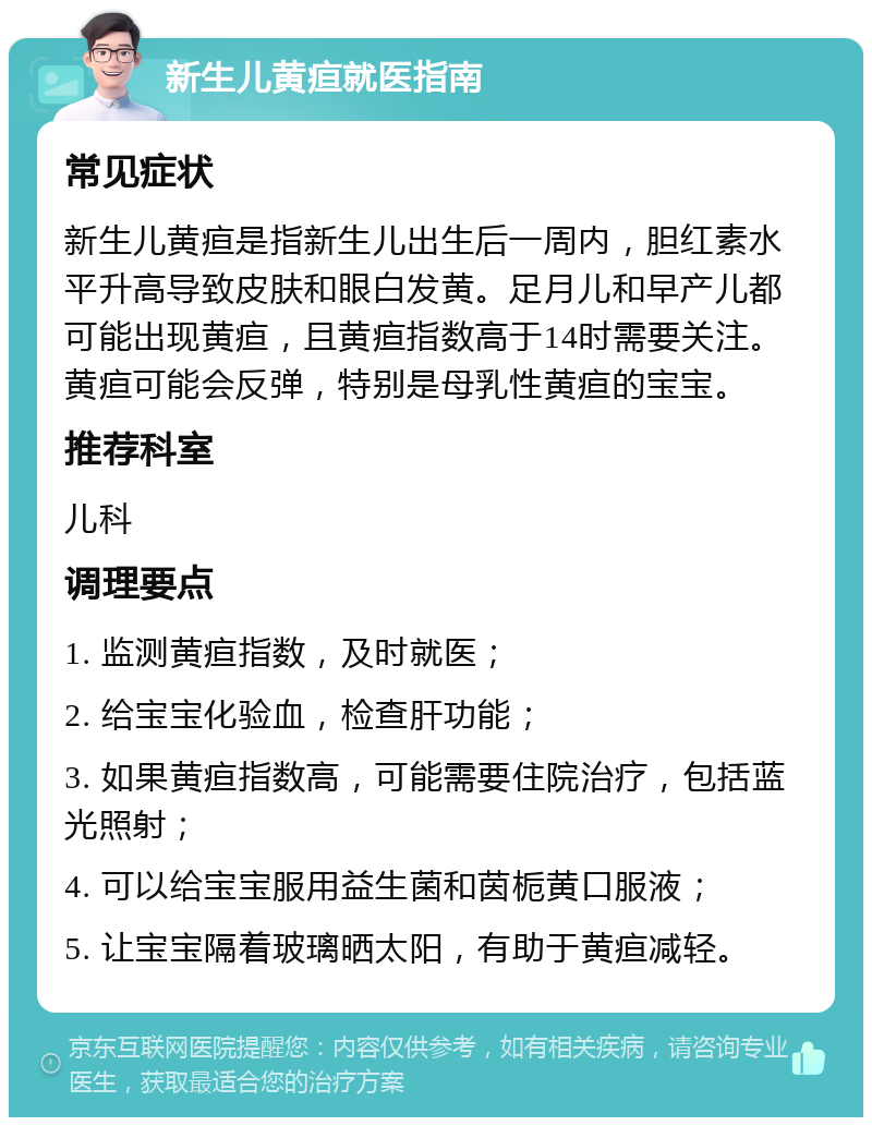 新生儿黄疸就医指南 常见症状 新生儿黄疸是指新生儿出生后一周内，胆红素水平升高导致皮肤和眼白发黄。足月儿和早产儿都可能出现黄疸，且黄疸指数高于14时需要关注。黄疸可能会反弹，特别是母乳性黄疸的宝宝。 推荐科室 儿科 调理要点 1. 监测黄疸指数，及时就医； 2. 给宝宝化验血，检查肝功能； 3. 如果黄疸指数高，可能需要住院治疗，包括蓝光照射； 4. 可以给宝宝服用益生菌和茵栀黄口服液； 5. 让宝宝隔着玻璃晒太阳，有助于黄疸减轻。