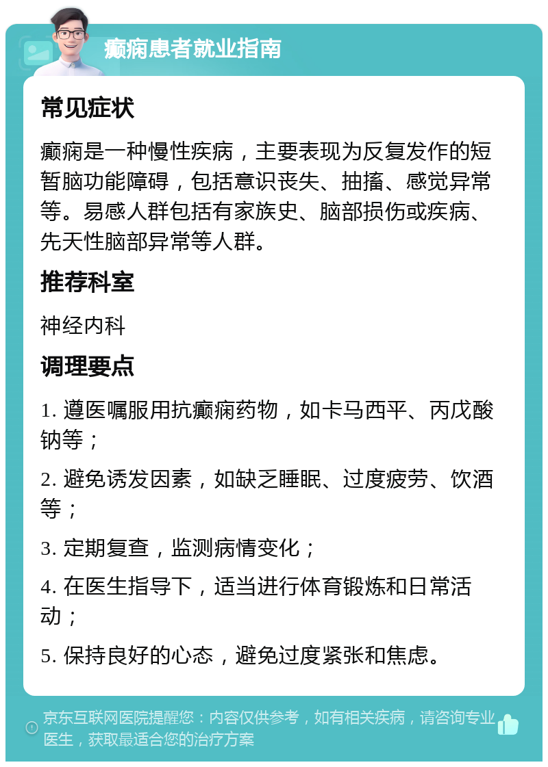 癫痫患者就业指南 常见症状 癫痫是一种慢性疾病，主要表现为反复发作的短暂脑功能障碍，包括意识丧失、抽搐、感觉异常等。易感人群包括有家族史、脑部损伤或疾病、先天性脑部异常等人群。 推荐科室 神经内科 调理要点 1. 遵医嘱服用抗癫痫药物，如卡马西平、丙戊酸钠等； 2. 避免诱发因素，如缺乏睡眠、过度疲劳、饮酒等； 3. 定期复查，监测病情变化； 4. 在医生指导下，适当进行体育锻炼和日常活动； 5. 保持良好的心态，避免过度紧张和焦虑。