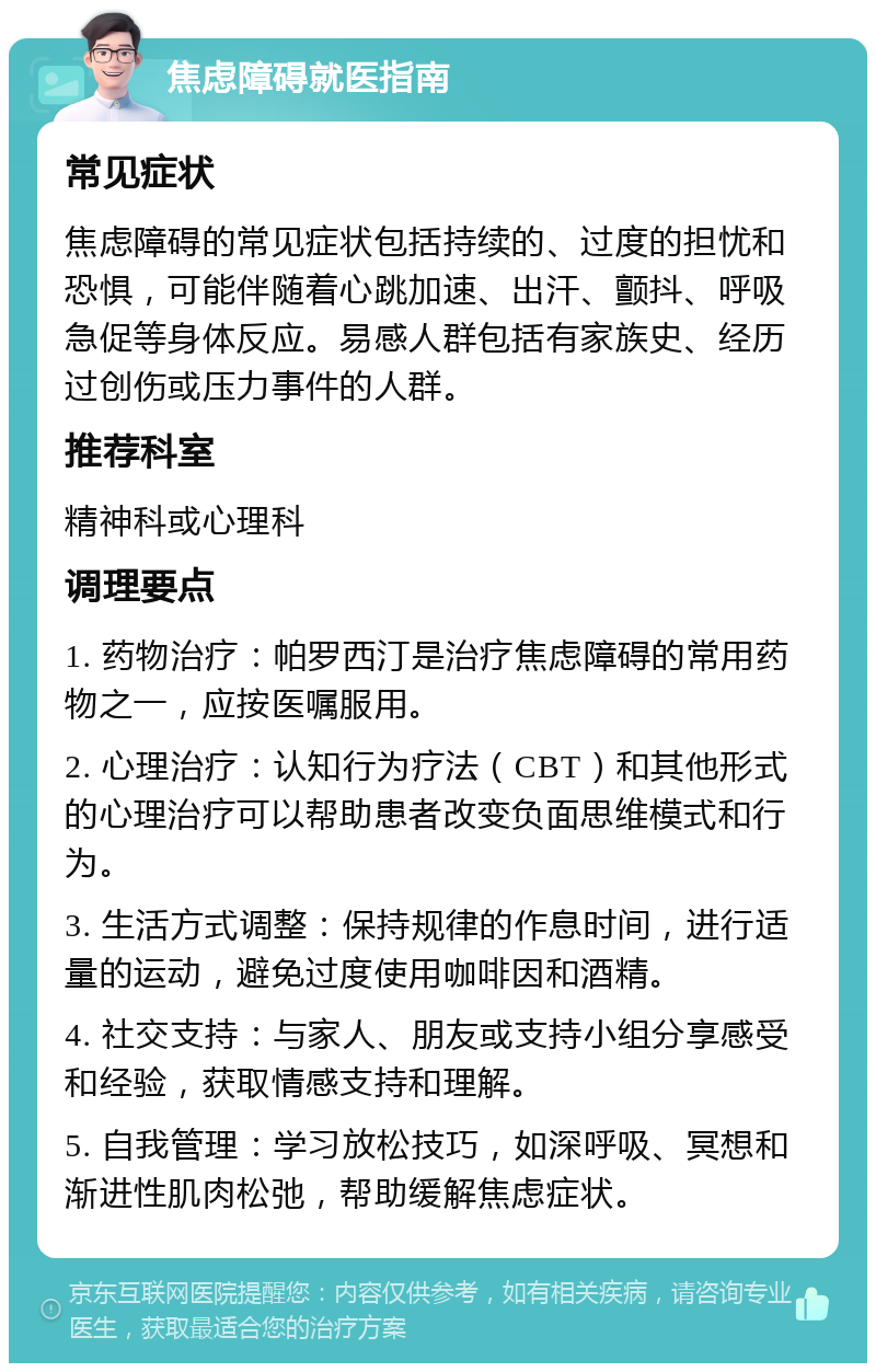 焦虑障碍就医指南 常见症状 焦虑障碍的常见症状包括持续的、过度的担忧和恐惧，可能伴随着心跳加速、出汗、颤抖、呼吸急促等身体反应。易感人群包括有家族史、经历过创伤或压力事件的人群。 推荐科室 精神科或心理科 调理要点 1. 药物治疗：帕罗西汀是治疗焦虑障碍的常用药物之一，应按医嘱服用。 2. 心理治疗：认知行为疗法（CBT）和其他形式的心理治疗可以帮助患者改变负面思维模式和行为。 3. 生活方式调整：保持规律的作息时间，进行适量的运动，避免过度使用咖啡因和酒精。 4. 社交支持：与家人、朋友或支持小组分享感受和经验，获取情感支持和理解。 5. 自我管理：学习放松技巧，如深呼吸、冥想和渐进性肌肉松弛，帮助缓解焦虑症状。