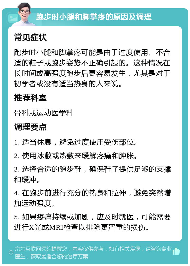 跑步时小腿和脚掌疼的原因及调理 常见症状 跑步时小腿和脚掌疼可能是由于过度使用、不合适的鞋子或跑步姿势不正确引起的。这种情况在长时间或高强度跑步后更容易发生，尤其是对于初学者或没有适当热身的人来说。 推荐科室 骨科或运动医学科 调理要点 1. 适当休息，避免过度使用受伤部位。 2. 使用冰敷或热敷来缓解疼痛和肿胀。 3. 选择合适的跑步鞋，确保鞋子提供足够的支撑和缓冲。 4. 在跑步前进行充分的热身和拉伸，避免突然增加运动强度。 5. 如果疼痛持续或加剧，应及时就医，可能需要进行X光或MRI检查以排除更严重的损伤。