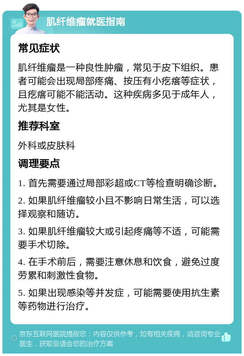 肌纤维瘤就医指南 常见症状 肌纤维瘤是一种良性肿瘤，常见于皮下组织。患者可能会出现局部疼痛、按压有小疙瘩等症状，且疙瘩可能不能活动。这种疾病多见于成年人，尤其是女性。 推荐科室 外科或皮肤科 调理要点 1. 首先需要通过局部彩超或CT等检查明确诊断。 2. 如果肌纤维瘤较小且不影响日常生活，可以选择观察和随访。 3. 如果肌纤维瘤较大或引起疼痛等不适，可能需要手术切除。 4. 在手术前后，需要注意休息和饮食，避免过度劳累和刺激性食物。 5. 如果出现感染等并发症，可能需要使用抗生素等药物进行治疗。