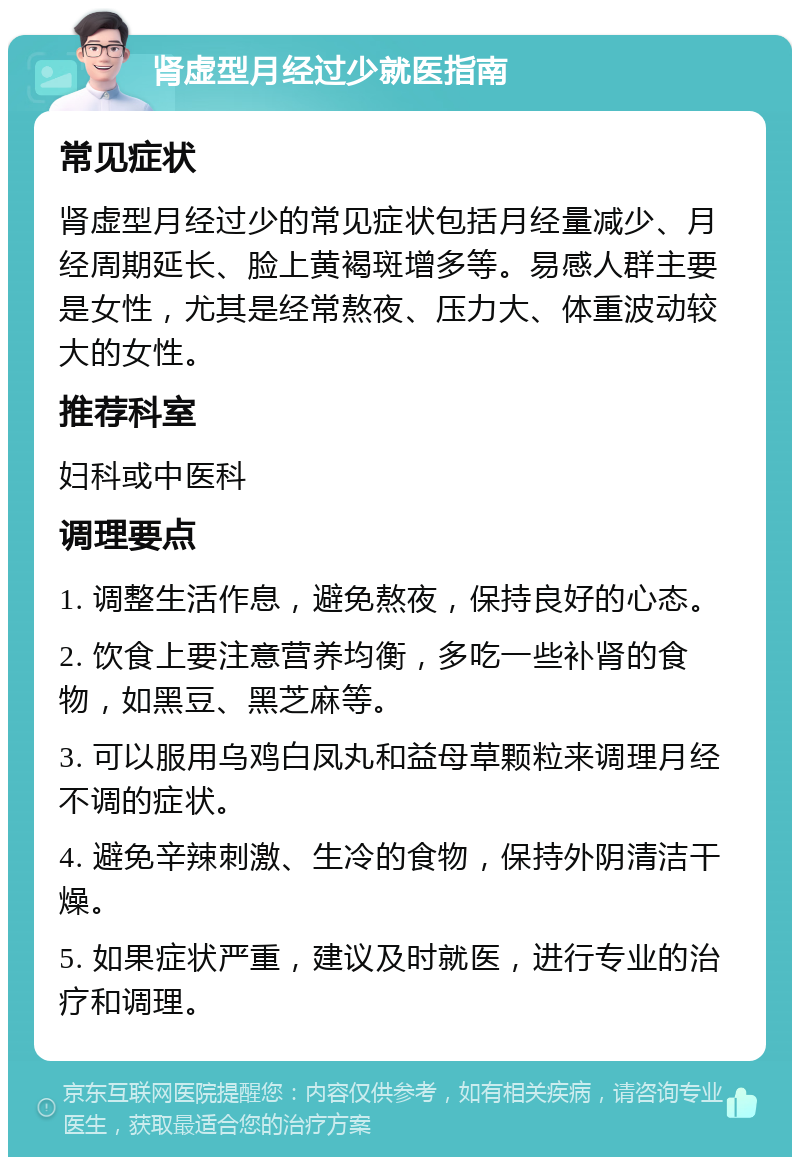 肾虚型月经过少就医指南 常见症状 肾虚型月经过少的常见症状包括月经量减少、月经周期延长、脸上黄褐斑增多等。易感人群主要是女性，尤其是经常熬夜、压力大、体重波动较大的女性。 推荐科室 妇科或中医科 调理要点 1. 调整生活作息，避免熬夜，保持良好的心态。 2. 饮食上要注意营养均衡，多吃一些补肾的食物，如黑豆、黑芝麻等。 3. 可以服用乌鸡白凤丸和益母草颗粒来调理月经不调的症状。 4. 避免辛辣刺激、生冷的食物，保持外阴清洁干燥。 5. 如果症状严重，建议及时就医，进行专业的治疗和调理。