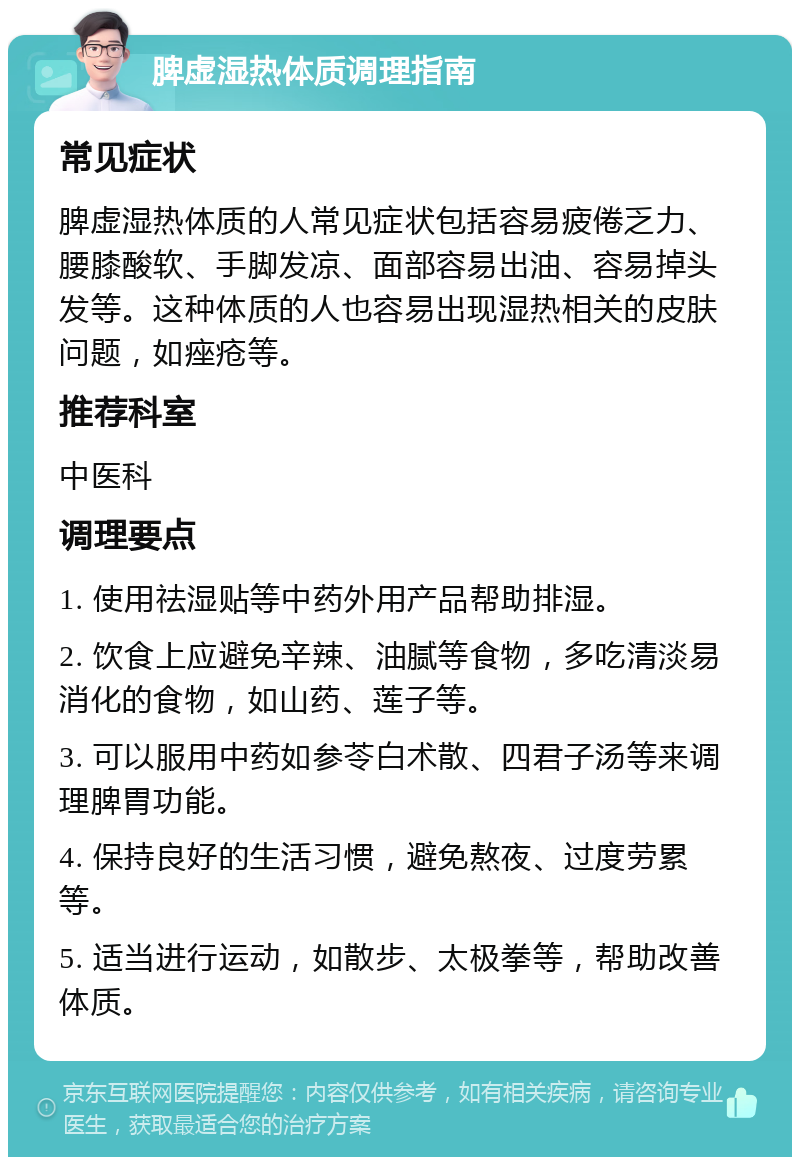 脾虚湿热体质调理指南 常见症状 脾虚湿热体质的人常见症状包括容易疲倦乏力、腰膝酸软、手脚发凉、面部容易出油、容易掉头发等。这种体质的人也容易出现湿热相关的皮肤问题，如痤疮等。 推荐科室 中医科 调理要点 1. 使用祛湿贴等中药外用产品帮助排湿。 2. 饮食上应避免辛辣、油腻等食物，多吃清淡易消化的食物，如山药、莲子等。 3. 可以服用中药如参苓白术散、四君子汤等来调理脾胃功能。 4. 保持良好的生活习惯，避免熬夜、过度劳累等。 5. 适当进行运动，如散步、太极拳等，帮助改善体质。