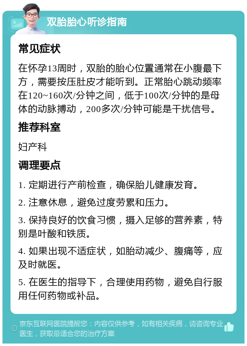 双胎胎心听诊指南 常见症状 在怀孕13周时，双胎的胎心位置通常在小腹最下方，需要按压肚皮才能听到。正常胎心跳动频率在120~160次/分钟之间，低于100次/分钟的是母体的动脉搏动，200多次/分钟可能是干扰信号。 推荐科室 妇产科 调理要点 1. 定期进行产前检查，确保胎儿健康发育。 2. 注意休息，避免过度劳累和压力。 3. 保持良好的饮食习惯，摄入足够的营养素，特别是叶酸和铁质。 4. 如果出现不适症状，如胎动减少、腹痛等，应及时就医。 5. 在医生的指导下，合理使用药物，避免自行服用任何药物或补品。