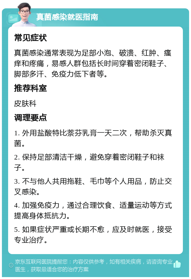 真菌感染就医指南 常见症状 真菌感染通常表现为足部小泡、破溃、红肿、瘙痒和疼痛，易感人群包括长时间穿着密闭鞋子、脚部多汗、免疫力低下者等。 推荐科室 皮肤科 调理要点 1. 外用盐酸特比萘芬乳膏一天二次，帮助杀灭真菌。 2. 保持足部清洁干燥，避免穿着密闭鞋子和袜子。 3. 不与他人共用拖鞋、毛巾等个人用品，防止交叉感染。 4. 加强免疫力，通过合理饮食、适量运动等方式提高身体抵抗力。 5. 如果症状严重或长期不愈，应及时就医，接受专业治疗。