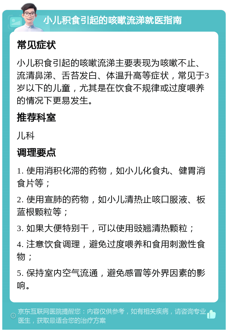 小儿积食引起的咳嗽流涕就医指南 常见症状 小儿积食引起的咳嗽流涕主要表现为咳嗽不止、流清鼻涕、舌苔发白、体温升高等症状，常见于3岁以下的儿童，尤其是在饮食不规律或过度喂养的情况下更易发生。 推荐科室 儿科 调理要点 1. 使用消积化滞的药物，如小儿化食丸、健胃消食片等； 2. 使用宣肺的药物，如小儿清热止咳口服液、板蓝根颗粒等； 3. 如果大便特别干，可以使用豉翘清热颗粒； 4. 注意饮食调理，避免过度喂养和食用刺激性食物； 5. 保持室内空气流通，避免感冒等外界因素的影响。