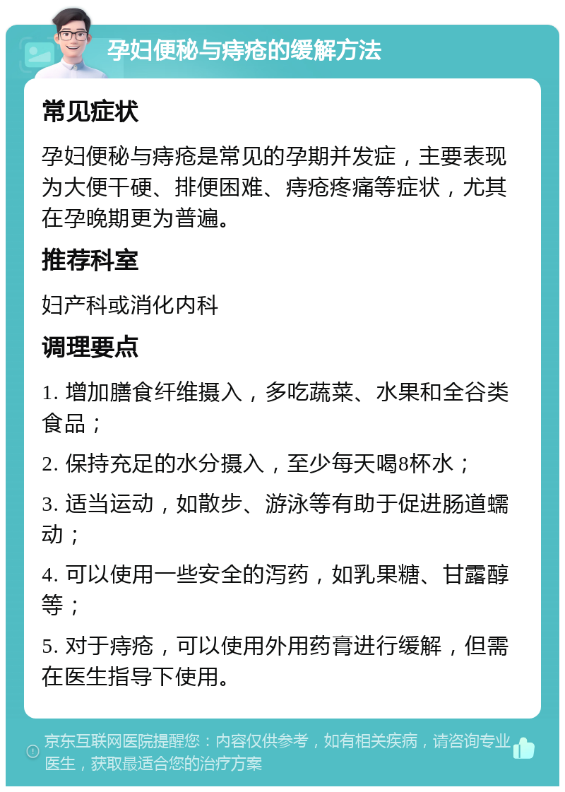 孕妇便秘与痔疮的缓解方法 常见症状 孕妇便秘与痔疮是常见的孕期并发症，主要表现为大便干硬、排便困难、痔疮疼痛等症状，尤其在孕晚期更为普遍。 推荐科室 妇产科或消化内科 调理要点 1. 增加膳食纤维摄入，多吃蔬菜、水果和全谷类食品； 2. 保持充足的水分摄入，至少每天喝8杯水； 3. 适当运动，如散步、游泳等有助于促进肠道蠕动； 4. 可以使用一些安全的泻药，如乳果糖、甘露醇等； 5. 对于痔疮，可以使用外用药膏进行缓解，但需在医生指导下使用。