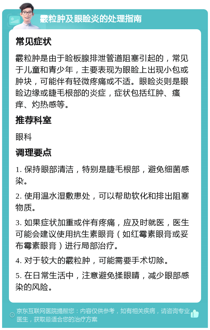 霰粒肿及眼睑炎的处理指南 常见症状 霰粒肿是由于睑板腺排泄管道阻塞引起的，常见于儿童和青少年，主要表现为眼睑上出现小包或肿块，可能伴有轻微疼痛或不适。眼睑炎则是眼睑边缘或睫毛根部的炎症，症状包括红肿、瘙痒、灼热感等。 推荐科室 眼科 调理要点 1. 保持眼部清洁，特别是睫毛根部，避免细菌感染。 2. 使用温水湿敷患处，可以帮助软化和排出阻塞物质。 3. 如果症状加重或伴有疼痛，应及时就医，医生可能会建议使用抗生素眼膏（如红霉素眼膏或妥布霉素眼膏）进行局部治疗。 4. 对于较大的霰粒肿，可能需要手术切除。 5. 在日常生活中，注意避免揉眼睛，减少眼部感染的风险。