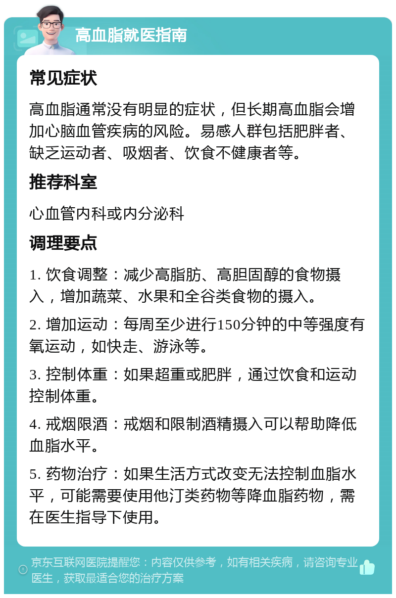 高血脂就医指南 常见症状 高血脂通常没有明显的症状，但长期高血脂会增加心脑血管疾病的风险。易感人群包括肥胖者、缺乏运动者、吸烟者、饮食不健康者等。 推荐科室 心血管内科或内分泌科 调理要点 1. 饮食调整：减少高脂肪、高胆固醇的食物摄入，增加蔬菜、水果和全谷类食物的摄入。 2. 增加运动：每周至少进行150分钟的中等强度有氧运动，如快走、游泳等。 3. 控制体重：如果超重或肥胖，通过饮食和运动控制体重。 4. 戒烟限酒：戒烟和限制酒精摄入可以帮助降低血脂水平。 5. 药物治疗：如果生活方式改变无法控制血脂水平，可能需要使用他汀类药物等降血脂药物，需在医生指导下使用。