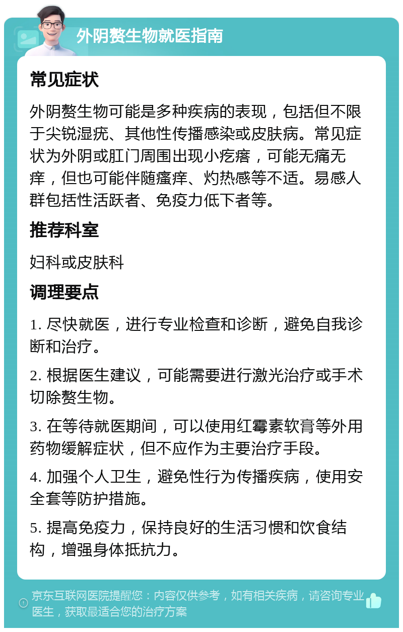 外阴赘生物就医指南 常见症状 外阴赘生物可能是多种疾病的表现，包括但不限于尖锐湿疣、其他性传播感染或皮肤病。常见症状为外阴或肛门周围出现小疙瘩，可能无痛无痒，但也可能伴随瘙痒、灼热感等不适。易感人群包括性活跃者、免疫力低下者等。 推荐科室 妇科或皮肤科 调理要点 1. 尽快就医，进行专业检查和诊断，避免自我诊断和治疗。 2. 根据医生建议，可能需要进行激光治疗或手术切除赘生物。 3. 在等待就医期间，可以使用红霉素软膏等外用药物缓解症状，但不应作为主要治疗手段。 4. 加强个人卫生，避免性行为传播疾病，使用安全套等防护措施。 5. 提高免疫力，保持良好的生活习惯和饮食结构，增强身体抵抗力。