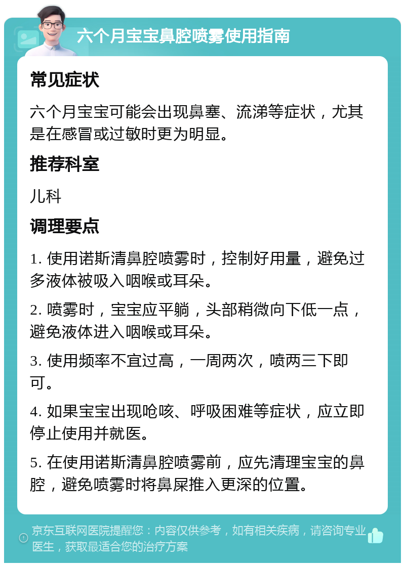 六个月宝宝鼻腔喷雾使用指南 常见症状 六个月宝宝可能会出现鼻塞、流涕等症状，尤其是在感冒或过敏时更为明显。 推荐科室 儿科 调理要点 1. 使用诺斯清鼻腔喷雾时，控制好用量，避免过多液体被吸入咽喉或耳朵。 2. 喷雾时，宝宝应平躺，头部稍微向下低一点，避免液体进入咽喉或耳朵。 3. 使用频率不宜过高，一周两次，喷两三下即可。 4. 如果宝宝出现呛咳、呼吸困难等症状，应立即停止使用并就医。 5. 在使用诺斯清鼻腔喷雾前，应先清理宝宝的鼻腔，避免喷雾时将鼻屎推入更深的位置。