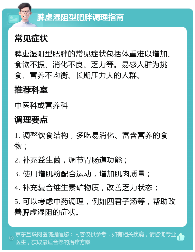 脾虚湿阻型肥胖调理指南 常见症状 脾虚湿阻型肥胖的常见症状包括体重难以增加、食欲不振、消化不良、乏力等。易感人群为挑食、营养不均衡、长期压力大的人群。 推荐科室 中医科或营养科 调理要点 1. 调整饮食结构，多吃易消化、富含营养的食物； 2. 补充益生菌，调节胃肠道功能； 3. 使用增肌粉配合运动，增加肌肉质量； 4. 补充复合维生素矿物质，改善乏力状态； 5. 可以考虑中药调理，例如四君子汤等，帮助改善脾虚湿阻的症状。