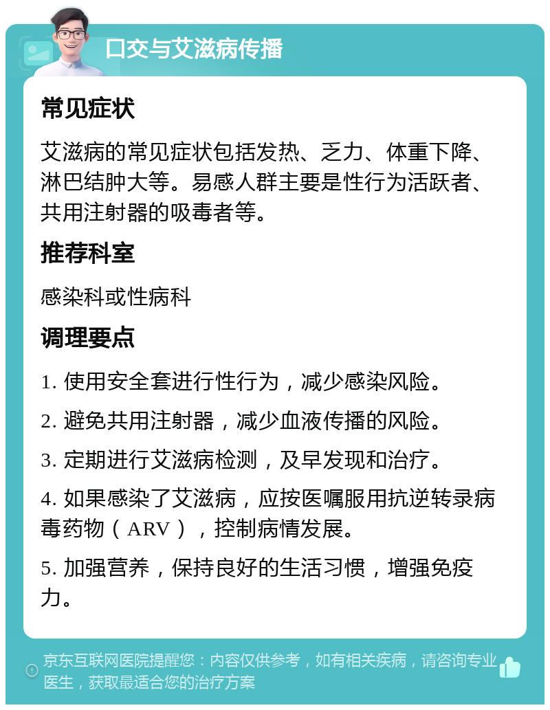 口交与艾滋病传播 常见症状 艾滋病的常见症状包括发热、乏力、体重下降、淋巴结肿大等。易感人群主要是性行为活跃者、共用注射器的吸毒者等。 推荐科室 感染科或性病科 调理要点 1. 使用安全套进行性行为，减少感染风险。 2. 避免共用注射器，减少血液传播的风险。 3. 定期进行艾滋病检测，及早发现和治疗。 4. 如果感染了艾滋病，应按医嘱服用抗逆转录病毒药物（ARV），控制病情发展。 5. 加强营养，保持良好的生活习惯，增强免疫力。