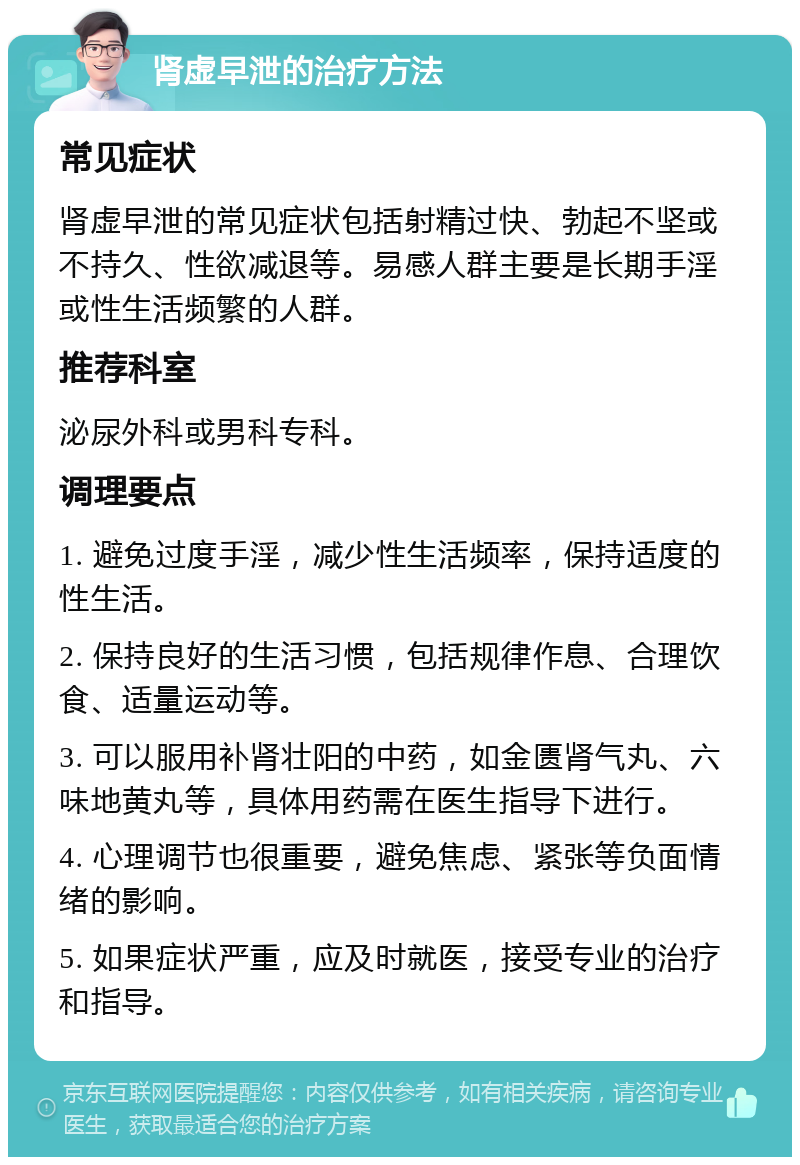 肾虚早泄的治疗方法 常见症状 肾虚早泄的常见症状包括射精过快、勃起不坚或不持久、性欲减退等。易感人群主要是长期手淫或性生活频繁的人群。 推荐科室 泌尿外科或男科专科。 调理要点 1. 避免过度手淫，减少性生活频率，保持适度的性生活。 2. 保持良好的生活习惯，包括规律作息、合理饮食、适量运动等。 3. 可以服用补肾壮阳的中药，如金匮肾气丸、六味地黄丸等，具体用药需在医生指导下进行。 4. 心理调节也很重要，避免焦虑、紧张等负面情绪的影响。 5. 如果症状严重，应及时就医，接受专业的治疗和指导。