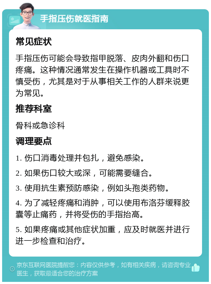 手指压伤就医指南 常见症状 手指压伤可能会导致指甲脱落、皮肉外翻和伤口疼痛。这种情况通常发生在操作机器或工具时不慎受伤，尤其是对于从事相关工作的人群来说更为常见。 推荐科室 骨科或急诊科 调理要点 1. 伤口消毒处理并包扎，避免感染。 2. 如果伤口较大或深，可能需要缝合。 3. 使用抗生素预防感染，例如头孢类药物。 4. 为了减轻疼痛和消肿，可以使用布洛芬缓释胶囊等止痛药，并将受伤的手指抬高。 5. 如果疼痛或其他症状加重，应及时就医并进行进一步检查和治疗。