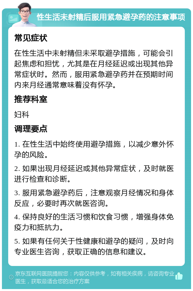 性生活未射精后服用紧急避孕药的注意事项 常见症状 在性生活中未射精但未采取避孕措施，可能会引起焦虑和担忧，尤其是在月经延迟或出现其他异常症状时。然而，服用紧急避孕药并在预期时间内来月经通常意味着没有怀孕。 推荐科室 妇科 调理要点 1. 在性生活中始终使用避孕措施，以减少意外怀孕的风险。 2. 如果出现月经延迟或其他异常症状，及时就医进行检查和诊断。 3. 服用紧急避孕药后，注意观察月经情况和身体反应，必要时再次就医咨询。 4. 保持良好的生活习惯和饮食习惯，增强身体免疫力和抵抗力。 5. 如果有任何关于性健康和避孕的疑问，及时向专业医生咨询，获取正确的信息和建议。