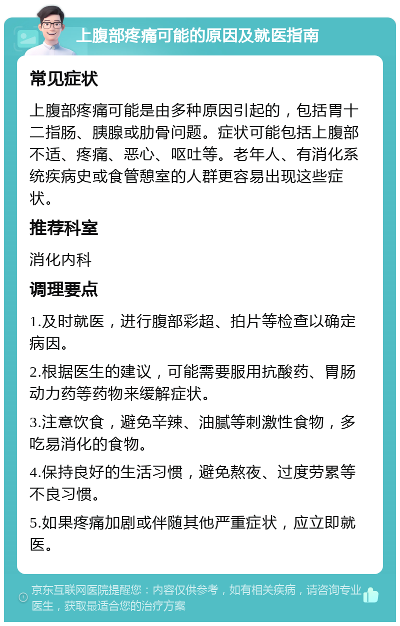 上腹部疼痛可能的原因及就医指南 常见症状 上腹部疼痛可能是由多种原因引起的，包括胃十二指肠、胰腺或肋骨问题。症状可能包括上腹部不适、疼痛、恶心、呕吐等。老年人、有消化系统疾病史或食管憩室的人群更容易出现这些症状。 推荐科室 消化内科 调理要点 1.及时就医，进行腹部彩超、拍片等检查以确定病因。 2.根据医生的建议，可能需要服用抗酸药、胃肠动力药等药物来缓解症状。 3.注意饮食，避免辛辣、油腻等刺激性食物，多吃易消化的食物。 4.保持良好的生活习惯，避免熬夜、过度劳累等不良习惯。 5.如果疼痛加剧或伴随其他严重症状，应立即就医。