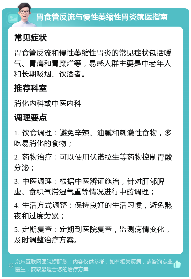 胃食管反流与慢性萎缩性胃炎就医指南 常见症状 胃食管反流和慢性萎缩性胃炎的常见症状包括嗳气、胃痛和胃糜烂等，易感人群主要是中老年人和长期吸烟、饮酒者。 推荐科室 消化内科或中医内科 调理要点 1. 饮食调理：避免辛辣、油腻和刺激性食物，多吃易消化的食物； 2. 药物治疗：可以使用伏诺拉生等药物控制胃酸分泌； 3. 中医调理：根据中医辨证施治，针对肝郁脾虚、食积气滞湿气重等情况进行中药调理； 4. 生活方式调整：保持良好的生活习惯，避免熬夜和过度劳累； 5. 定期复查：定期到医院复查，监测病情变化，及时调整治疗方案。