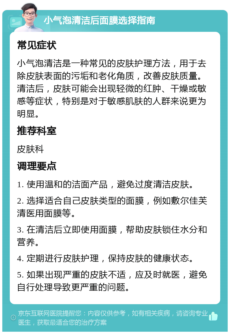 小气泡清洁后面膜选择指南 常见症状 小气泡清洁是一种常见的皮肤护理方法，用于去除皮肤表面的污垢和老化角质，改善皮肤质量。清洁后，皮肤可能会出现轻微的红肿、干燥或敏感等症状，特别是对于敏感肌肤的人群来说更为明显。 推荐科室 皮肤科 调理要点 1. 使用温和的洁面产品，避免过度清洁皮肤。 2. 选择适合自己皮肤类型的面膜，例如敷尔佳芙清医用面膜等。 3. 在清洁后立即使用面膜，帮助皮肤锁住水分和营养。 4. 定期进行皮肤护理，保持皮肤的健康状态。 5. 如果出现严重的皮肤不适，应及时就医，避免自行处理导致更严重的问题。