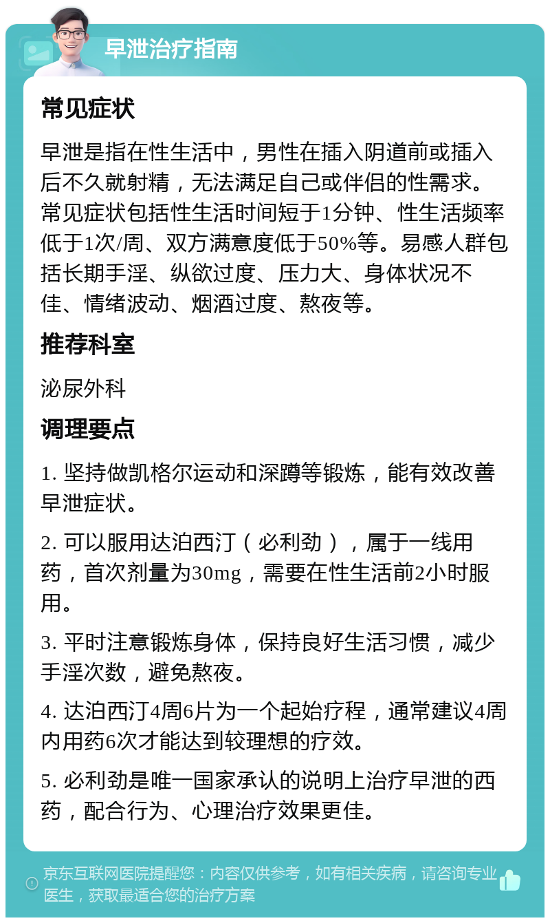 早泄治疗指南 常见症状 早泄是指在性生活中，男性在插入阴道前或插入后不久就射精，无法满足自己或伴侣的性需求。常见症状包括性生活时间短于1分钟、性生活频率低于1次/周、双方满意度低于50%等。易感人群包括长期手淫、纵欲过度、压力大、身体状况不佳、情绪波动、烟酒过度、熬夜等。 推荐科室 泌尿外科 调理要点 1. 坚持做凯格尔运动和深蹲等锻炼，能有效改善早泄症状。 2. 可以服用达泊西汀（必利劲），属于一线用药，首次剂量为30mg，需要在性生活前2小时服用。 3. 平时注意锻炼身体，保持良好生活习惯，减少手淫次数，避免熬夜。 4. 达泊西汀4周6片为一个起始疗程，通常建议4周内用药6次才能达到较理想的疗效。 5. 必利劲是唯一国家承认的说明上治疗早泄的西药，配合行为、心理治疗效果更佳。