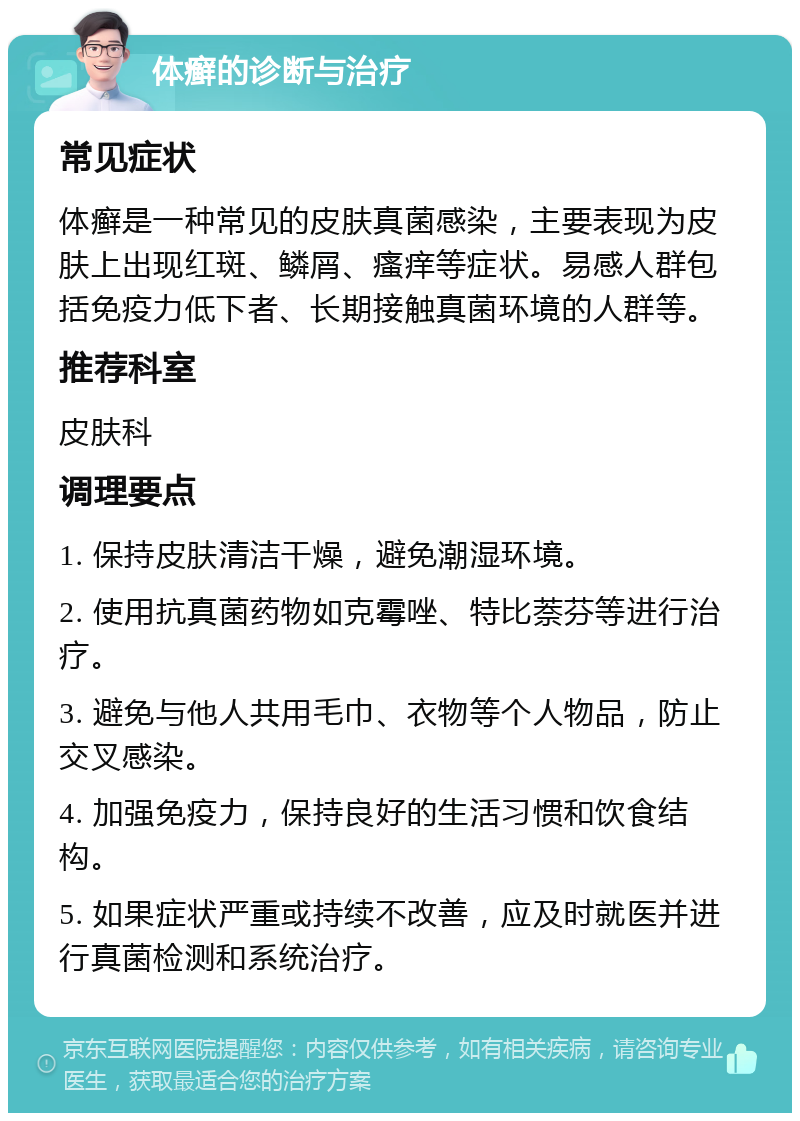 体癣的诊断与治疗 常见症状 体癣是一种常见的皮肤真菌感染，主要表现为皮肤上出现红斑、鳞屑、瘙痒等症状。易感人群包括免疫力低下者、长期接触真菌环境的人群等。 推荐科室 皮肤科 调理要点 1. 保持皮肤清洁干燥，避免潮湿环境。 2. 使用抗真菌药物如克霉唑、特比萘芬等进行治疗。 3. 避免与他人共用毛巾、衣物等个人物品，防止交叉感染。 4. 加强免疫力，保持良好的生活习惯和饮食结构。 5. 如果症状严重或持续不改善，应及时就医并进行真菌检测和系统治疗。