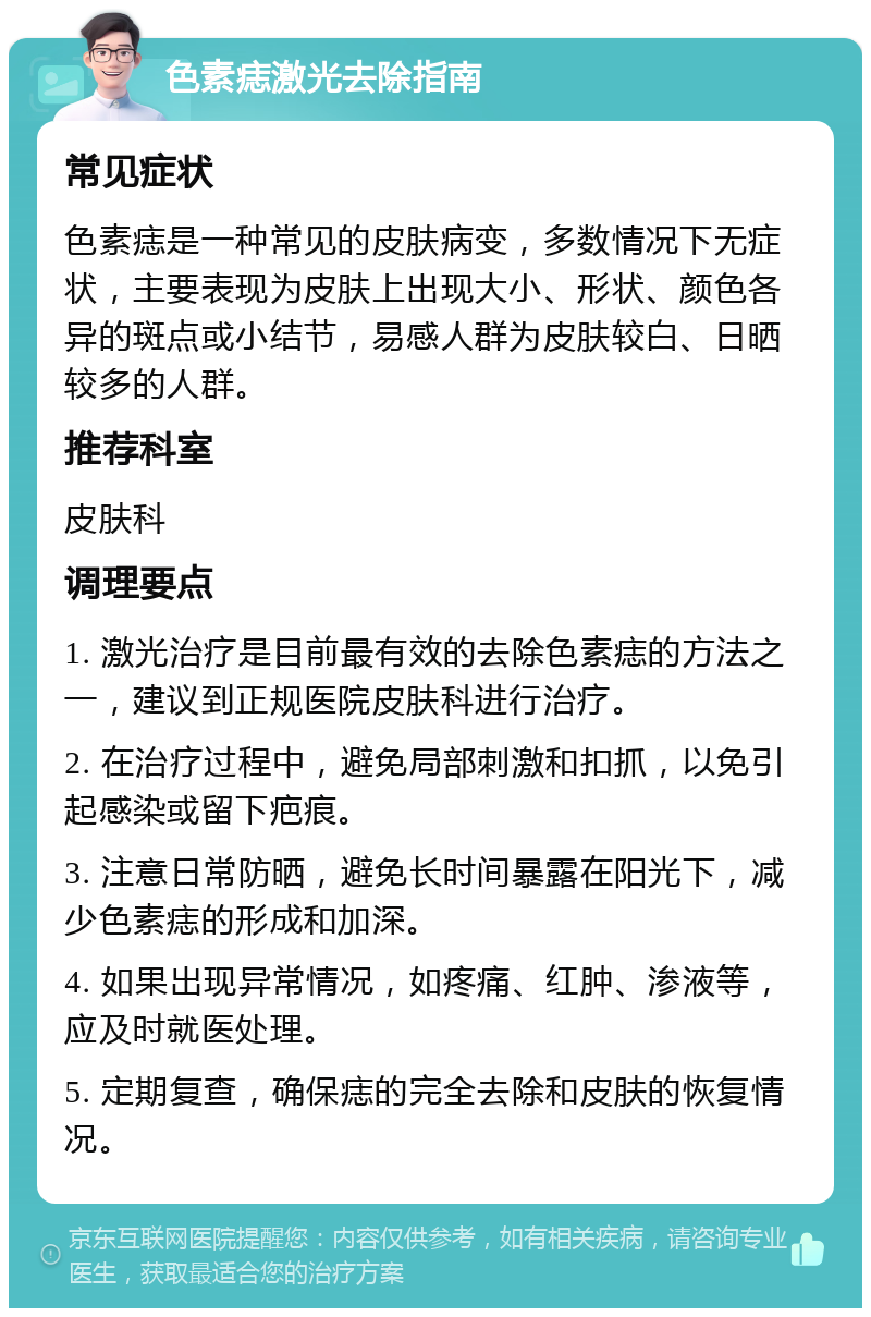 色素痣激光去除指南 常见症状 色素痣是一种常见的皮肤病变，多数情况下无症状，主要表现为皮肤上出现大小、形状、颜色各异的斑点或小结节，易感人群为皮肤较白、日晒较多的人群。 推荐科室 皮肤科 调理要点 1. 激光治疗是目前最有效的去除色素痣的方法之一，建议到正规医院皮肤科进行治疗。 2. 在治疗过程中，避免局部刺激和扣抓，以免引起感染或留下疤痕。 3. 注意日常防晒，避免长时间暴露在阳光下，减少色素痣的形成和加深。 4. 如果出现异常情况，如疼痛、红肿、渗液等，应及时就医处理。 5. 定期复查，确保痣的完全去除和皮肤的恢复情况。