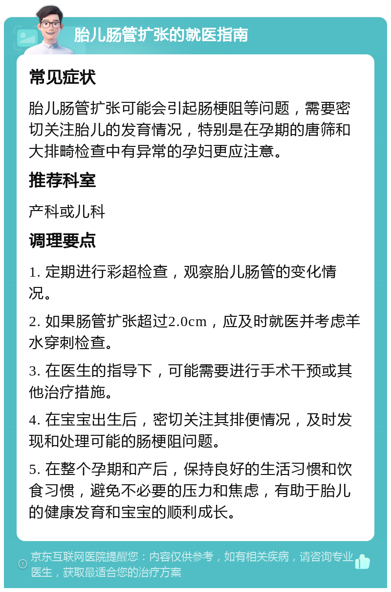 胎儿肠管扩张的就医指南 常见症状 胎儿肠管扩张可能会引起肠梗阻等问题，需要密切关注胎儿的发育情况，特别是在孕期的唐筛和大排畸检查中有异常的孕妇更应注意。 推荐科室 产科或儿科 调理要点 1. 定期进行彩超检查，观察胎儿肠管的变化情况。 2. 如果肠管扩张超过2.0cm，应及时就医并考虑羊水穿刺检查。 3. 在医生的指导下，可能需要进行手术干预或其他治疗措施。 4. 在宝宝出生后，密切关注其排便情况，及时发现和处理可能的肠梗阻问题。 5. 在整个孕期和产后，保持良好的生活习惯和饮食习惯，避免不必要的压力和焦虑，有助于胎儿的健康发育和宝宝的顺利成长。