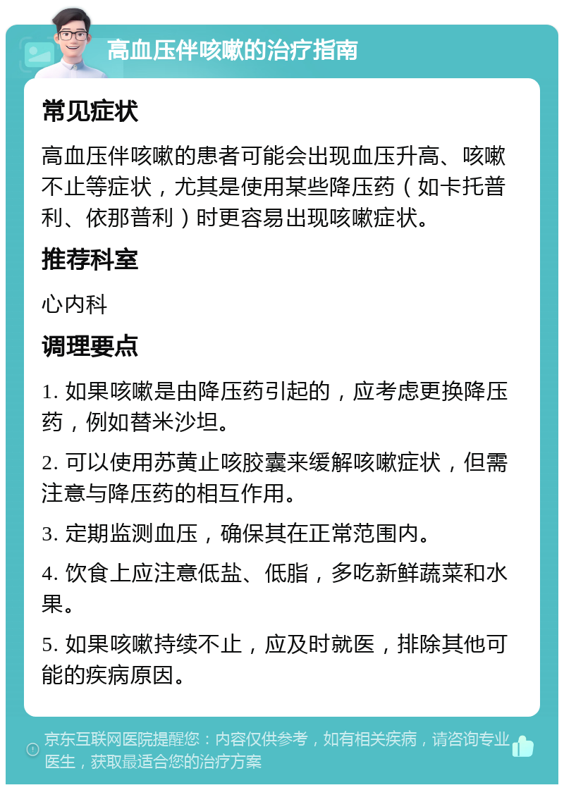 高血压伴咳嗽的治疗指南 常见症状 高血压伴咳嗽的患者可能会出现血压升高、咳嗽不止等症状，尤其是使用某些降压药（如卡托普利、依那普利）时更容易出现咳嗽症状。 推荐科室 心内科 调理要点 1. 如果咳嗽是由降压药引起的，应考虑更换降压药，例如替米沙坦。 2. 可以使用苏黄止咳胶囊来缓解咳嗽症状，但需注意与降压药的相互作用。 3. 定期监测血压，确保其在正常范围内。 4. 饮食上应注意低盐、低脂，多吃新鲜蔬菜和水果。 5. 如果咳嗽持续不止，应及时就医，排除其他可能的疾病原因。