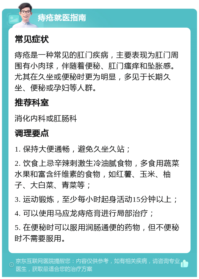 痔疮就医指南 常见症状 痔疮是一种常见的肛门疾病，主要表现为肛门周围有小肉球，伴随着便秘、肛门瘙痒和坠胀感。尤其在久坐或便秘时更为明显，多见于长期久坐、便秘或孕妇等人群。 推荐科室 消化内科或肛肠科 调理要点 1. 保持大便通畅，避免久坐久站； 2. 饮食上忌辛辣刺激生冷油腻食物，多食用蔬菜水果和富含纤维素的食物，如红薯、玉米、柚子、大白菜、青菜等； 3. 运动锻炼，至少每小时起身活动15分钟以上； 4. 可以使用马应龙痔疮膏进行局部治疗； 5. 在便秘时可以服用润肠通便的药物，但不便秘时不需要服用。