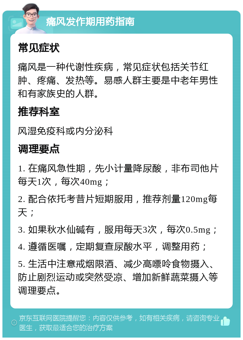 痛风发作期用药指南 常见症状 痛风是一种代谢性疾病，常见症状包括关节红肿、疼痛、发热等。易感人群主要是中老年男性和有家族史的人群。 推荐科室 风湿免疫科或内分泌科 调理要点 1. 在痛风急性期，先小计量降尿酸，非布司他片每天1次，每次40mg； 2. 配合依托考昔片短期服用，推荐剂量120mg每天； 3. 如果秋水仙碱有，服用每天3次，每次0.5mg； 4. 遵循医嘱，定期复查尿酸水平，调整用药； 5. 生活中注意戒烟限酒、减少高嘌呤食物摄入、防止剧烈运动或突然受凉、增加新鲜蔬菜摄入等调理要点。