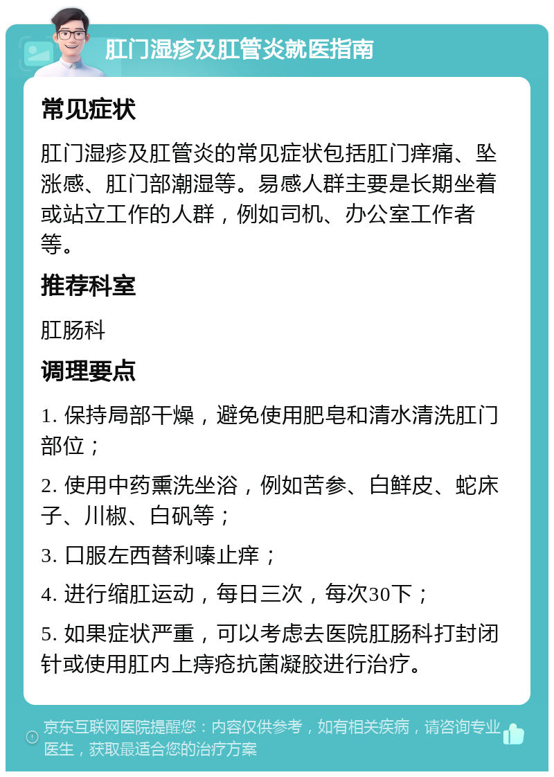 肛门湿疹及肛管炎就医指南 常见症状 肛门湿疹及肛管炎的常见症状包括肛门痒痛、坠涨感、肛门部潮湿等。易感人群主要是长期坐着或站立工作的人群，例如司机、办公室工作者等。 推荐科室 肛肠科 调理要点 1. 保持局部干燥，避免使用肥皂和清水清洗肛门部位； 2. 使用中药熏洗坐浴，例如苦参、白鲜皮、蛇床子、川椒、白矾等； 3. 口服左西替利嗪止痒； 4. 进行缩肛运动，每日三次，每次30下； 5. 如果症状严重，可以考虑去医院肛肠科打封闭针或使用肛内上痔疮抗菌凝胶进行治疗。